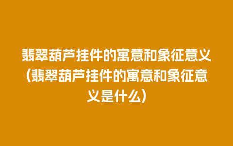 翡翠葫芦挂件的寓意和象征意义(翡翠葫芦挂件的寓意和象征意义是什么)