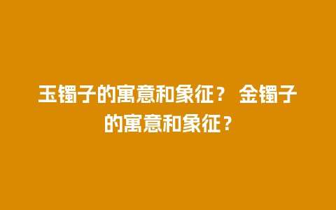 玉镯子的寓意和象征？ 金镯子的寓意和象征？