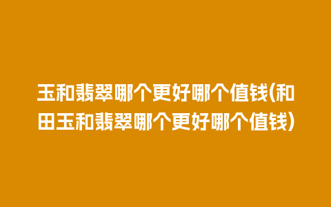 玉和翡翠哪个更好哪个值钱(和田玉和翡翠哪个更好哪个值钱)