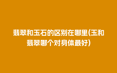 翡翠和玉石的区别在哪里(玉和翡翠哪个对身体最好)