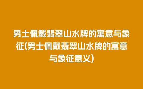 男士佩戴翡翠山水牌的寓意与象征(男士佩戴翡翠山水牌的寓意与象征意义)