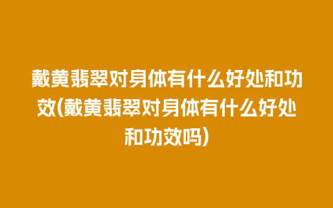 戴黄翡翠对身体有什么好处和功效(戴黄翡翠对身体有什么好处和功效吗)