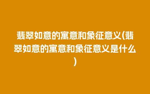 翡翠如意的寓意和象征意义(翡翠如意的寓意和象征意义是什么)