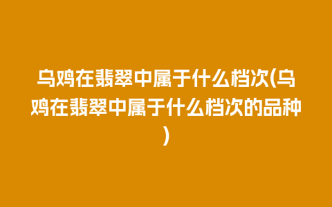 乌鸡在翡翠中属于什么档次(乌鸡在翡翠中属于什么档次的品种)