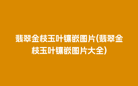翡翠金枝玉叶镶嵌图片(翡翠金枝玉叶镶嵌图片大全)
