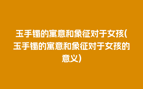 玉手镯的寓意和象征对于女孩(玉手镯的寓意和象征对于女孩的意义)