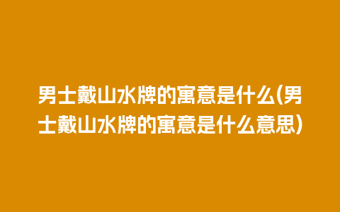 男士戴山水牌的寓意是什么(男士戴山水牌的寓意是什么意思)