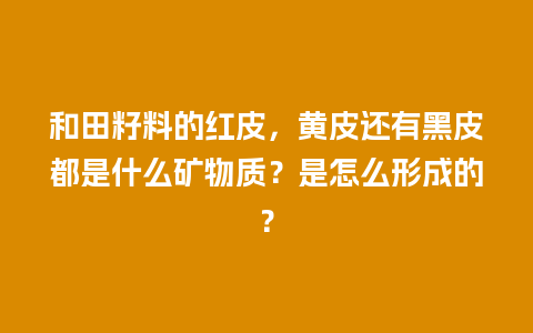 和田籽料的红皮，黄皮还有黑皮都是什么矿物质？是怎么形成的？