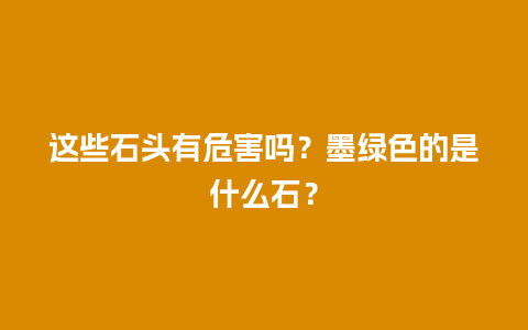 这些石头有危害吗？墨绿色的是什么石？