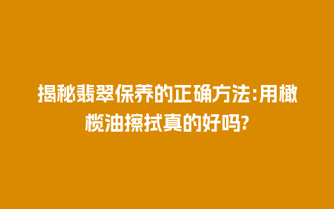 揭秘翡翠保养的正确方法:用橄榄油擦拭真的好吗?