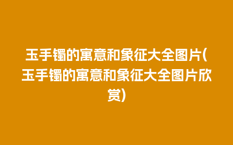 玉手镯的寓意和象征大全图片(玉手镯的寓意和象征大全图片欣赏)