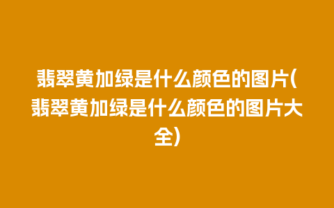 翡翠黄加绿是什么颜色的图片(翡翠黄加绿是什么颜色的图片大全)