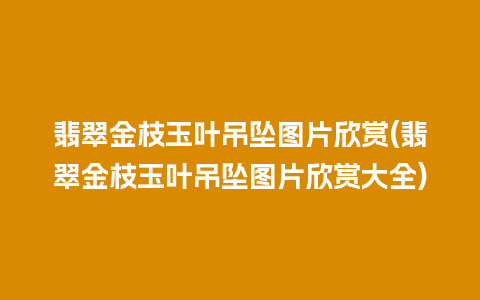 翡翠金枝玉叶吊坠图片欣赏(翡翠金枝玉叶吊坠图片欣赏大全)