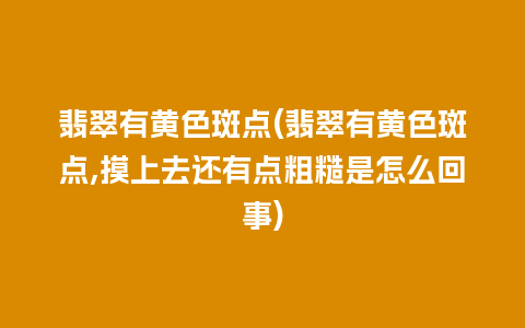 翡翠有黄色斑点(翡翠有黄色斑点,摸上去还有点粗糙是怎么回事)