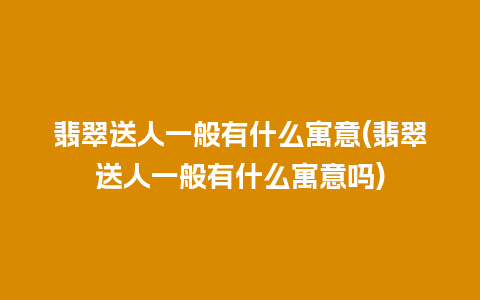 翡翠送人一般有什么寓意(翡翠送人一般有什么寓意吗)