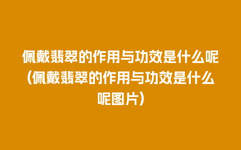 佩戴翡翠的作用与功效是什么呢(佩戴翡翠的作用与功效是什么呢图片)