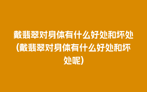 戴翡翠对身体有什么好处和坏处(戴翡翠对身体有什么好处和坏处呢)