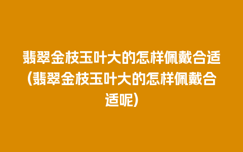 翡翠金枝玉叶大的怎样佩戴合适(翡翠金枝玉叶大的怎样佩戴合适呢)