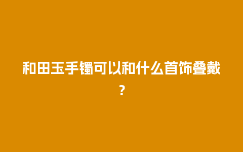 和田玉手镯可以和什么首饰叠戴？