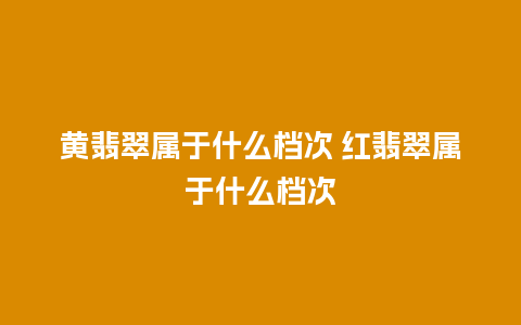 黄翡翠属于什么档次 红翡翠属于什么档次