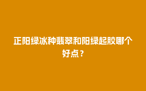 正阳绿冰种翡翠和阳绿起胶哪个好点？