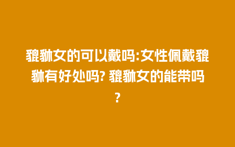 貔貅女的可以戴吗:女性佩戴貔貅有好处吗? 貔貅女的能带吗?