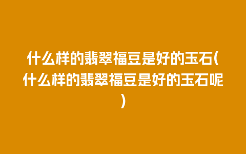 什么样的翡翠福豆是好的玉石(什么样的翡翠福豆是好的玉石呢)