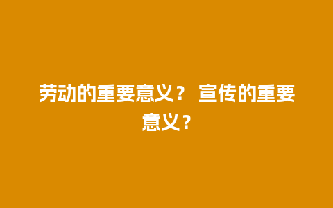 劳动的重要意义？ 宣传的重要意义？