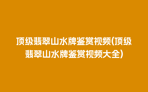 顶级翡翠山水牌鉴赏视频(顶级翡翠山水牌鉴赏视频大全)