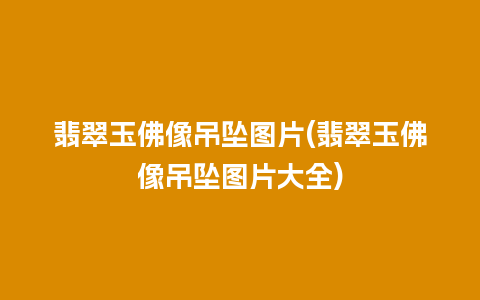 翡翠玉佛像吊坠图片(翡翠玉佛像吊坠图片大全)