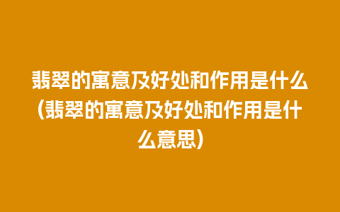 翡翠的寓意及好处和作用是什么(翡翠的寓意及好处和作用是什么意思)