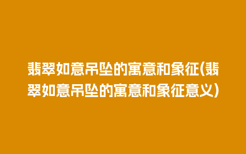 翡翠如意吊坠的寓意和象征(翡翠如意吊坠的寓意和象征意义)