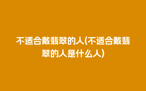 不适合戴翡翠的人(不适合戴翡翠的人是什么人)