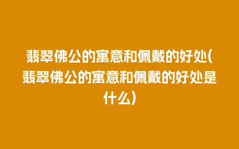 翡翠佛公的寓意和佩戴的好处(翡翠佛公的寓意和佩戴的好处是什么)