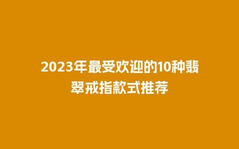 2023年最受欢迎的10种翡翠戒指款式推荐