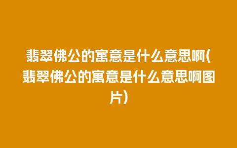 翡翠佛公的寓意是什么意思啊(翡翠佛公的寓意是什么意思啊图片)