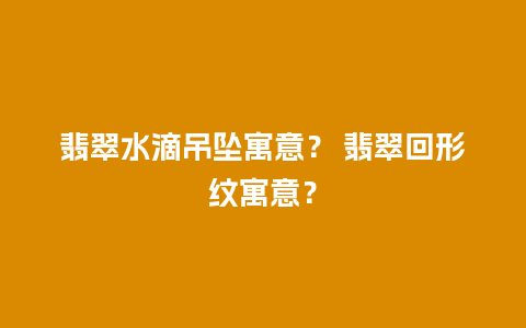 翡翠水滴吊坠寓意？ 翡翠回形纹寓意？