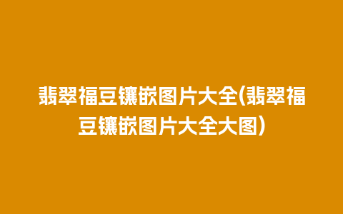 翡翠福豆镶嵌图片大全(翡翠福豆镶嵌图片大全大图)