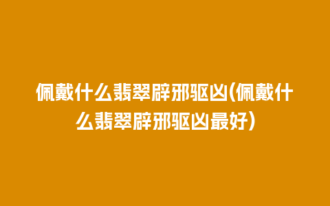 佩戴什么翡翠辟邪驱凶(佩戴什么翡翠辟邪驱凶最好)