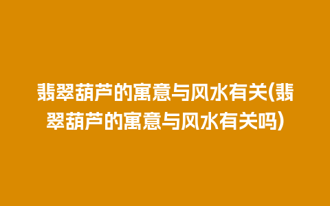 翡翠葫芦的寓意与风水有关(翡翠葫芦的寓意与风水有关吗)