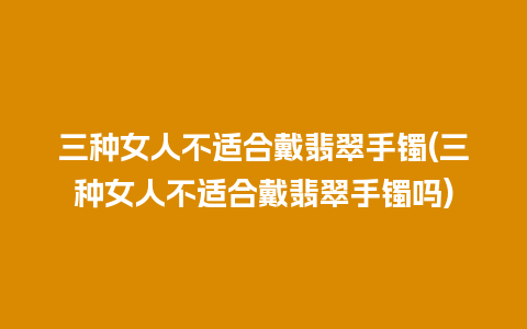 三种女人不适合戴翡翠手镯(三种女人不适合戴翡翠手镯吗)