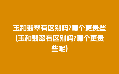 玉和翡翠有区别吗?哪个更贵些(玉和翡翠有区别吗?哪个更贵些呢)