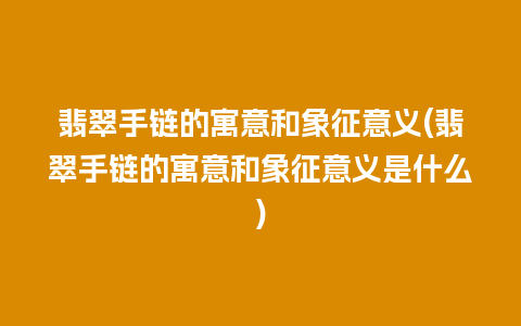 翡翠手链的寓意和象征意义(翡翠手链的寓意和象征意义是什么)