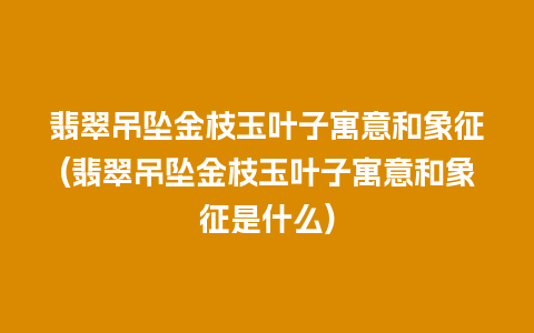 翡翠吊坠金枝玉叶子寓意和象征(翡翠吊坠金枝玉叶子寓意和象征是什么)