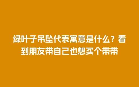 绿叶子吊坠代表寓意是什么？看到朋友带自己也想买个带带