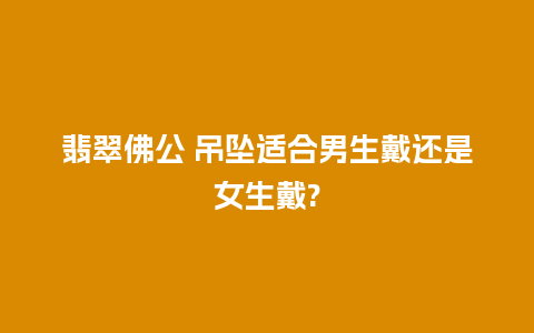 翡翠佛公 吊坠适合男生戴还是女生戴?