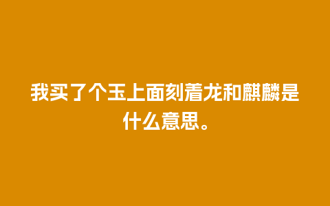 我买了个玉上面刻着龙和麒麟是什么意思。