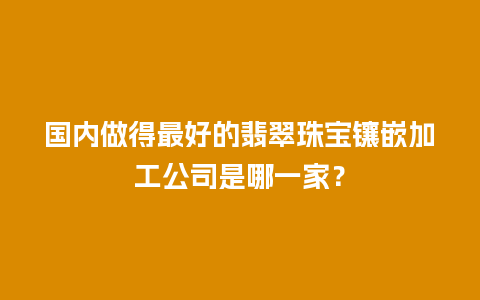 国内做得最好的翡翠珠宝镶嵌加工公司是哪一家？