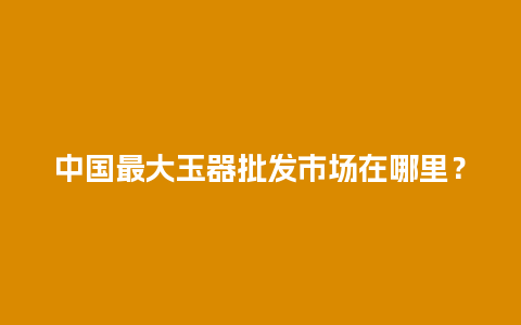 中国最大玉器批发市场在哪里？