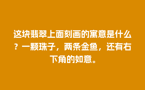 这块翡翠上面刻画的寓意是什么？一颗珠子，两条金鱼，还有右下角的如意。